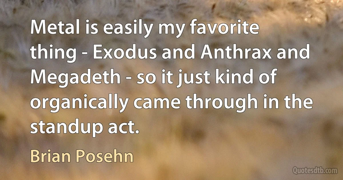 Metal is easily my favorite thing - Exodus and Anthrax and Megadeth - so it just kind of organically came through in the standup act. (Brian Posehn)