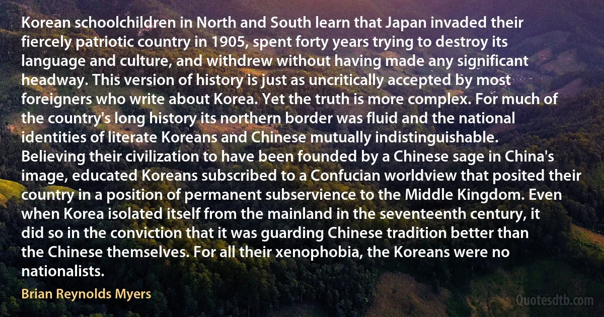 Korean schoolchildren in North and South learn that Japan invaded their fiercely patriotic country in 1905, spent forty years trying to destroy its language and culture, and withdrew without having made any significant headway. This version of history is just as uncritically accepted by most foreigners who write about Korea. Yet the truth is more complex. For much of the country's long history its northern border was fluid and the national identities of literate Koreans and Chinese mutually indistinguishable. Believing their civilization to have been founded by a Chinese sage in China's image, educated Koreans subscribed to a Confucian worldview that posited their country in a position of permanent subservience to the Middle Kingdom. Even when Korea isolated itself from the mainland in the seventeenth century, it did so in the conviction that it was guarding Chinese tradition better than the Chinese themselves. For all their xenophobia, the Koreans were no nationalists. (Brian Reynolds Myers)