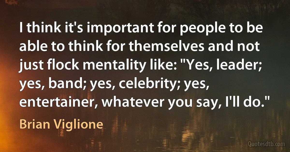 I think it's important for people to be able to think for themselves and not just flock mentality like: "Yes, leader; yes, band; yes, celebrity; yes, entertainer, whatever you say, I'll do." (Brian Viglione)