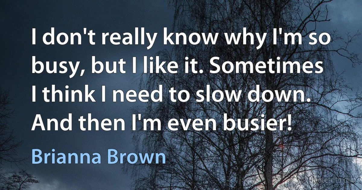 I don't really know why I'm so busy, but I like it. Sometimes I think I need to slow down. And then I'm even busier! (Brianna Brown)