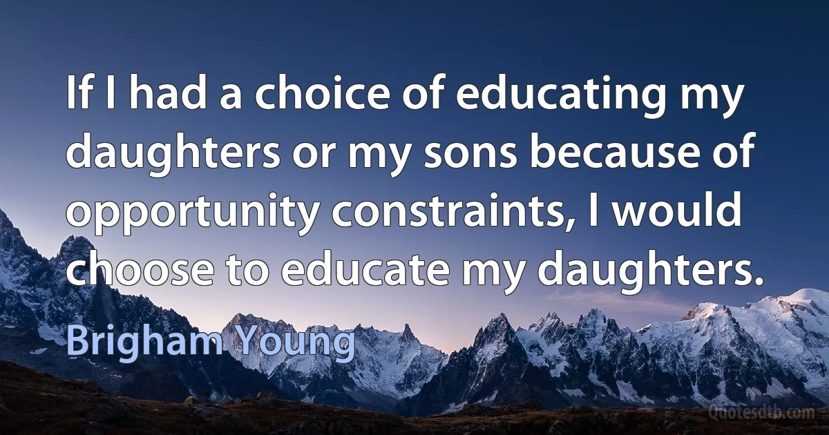 If I had a choice of educating my daughters or my sons because of opportunity constraints, I would choose to educate my daughters. (Brigham Young)