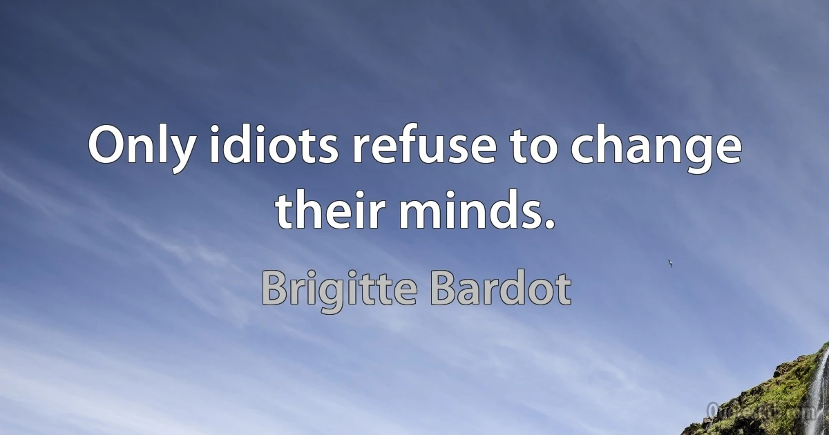 Only idiots refuse to change their minds. (Brigitte Bardot)