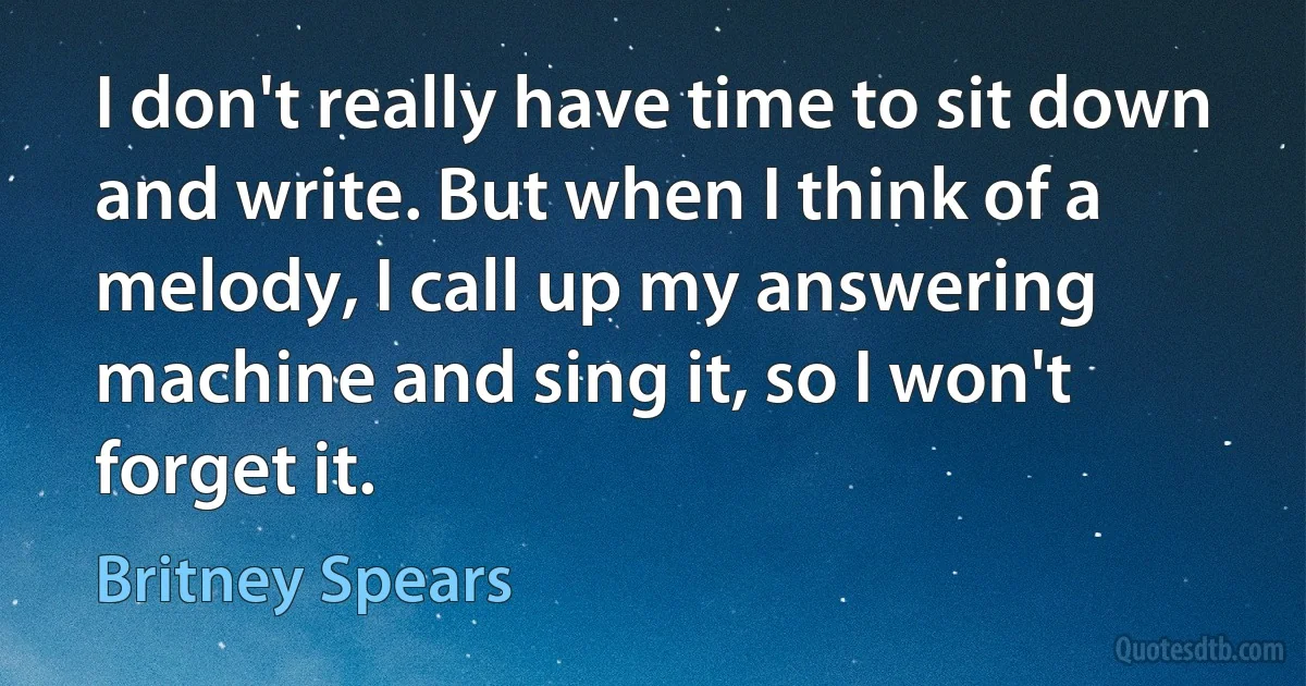 I don't really have time to sit down and write. But when I think of a melody, I call up my answering machine and sing it, so I won't forget it. (Britney Spears)