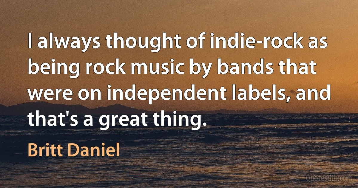 I always thought of indie-rock as being rock music by bands that were on independent labels, and that's a great thing. (Britt Daniel)