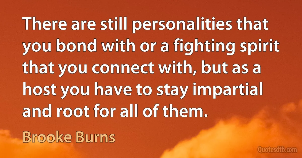 There are still personalities that you bond with or a fighting spirit that you connect with, but as a host you have to stay impartial and root for all of them. (Brooke Burns)