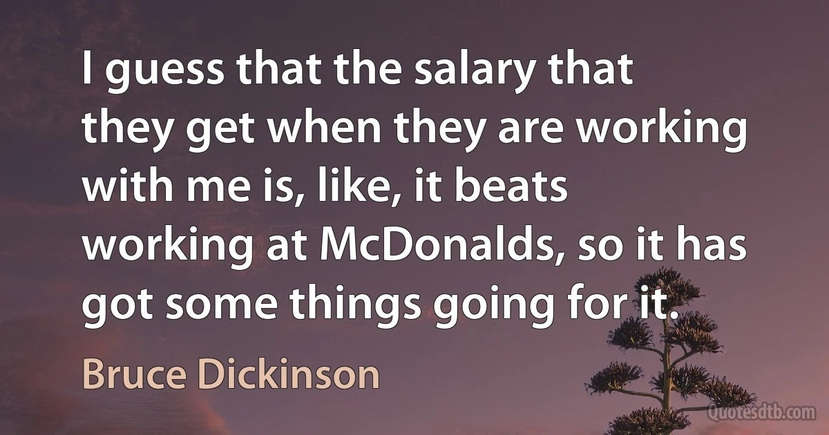 I guess that the salary that they get when they are working with me is, like, it beats working at McDonalds, so it has got some things going for it. (Bruce Dickinson)