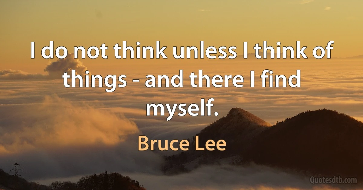 I do not think unless I think of things - and there I find myself. (Bruce Lee)