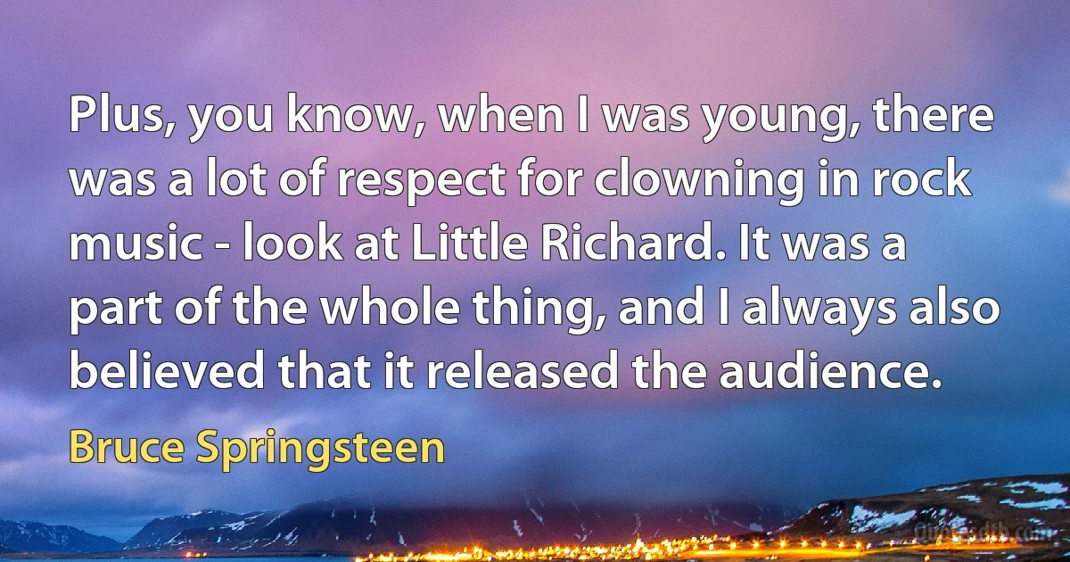 Plus, you know, when I was young, there was a lot of respect for clowning in rock music - look at Little Richard. It was a part of the whole thing, and I always also believed that it released the audience. (Bruce Springsteen)