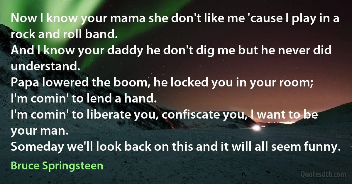 Now I know your mama she don't like me 'cause I play in a rock and roll band.
And I know your daddy he don't dig me but he never did understand.
Papa lowered the boom, he locked you in your room;
I'm comin' to lend a hand.
I'm comin' to liberate you, confiscate you, I want to be your man.
Someday we'll look back on this and it will all seem funny. (Bruce Springsteen)