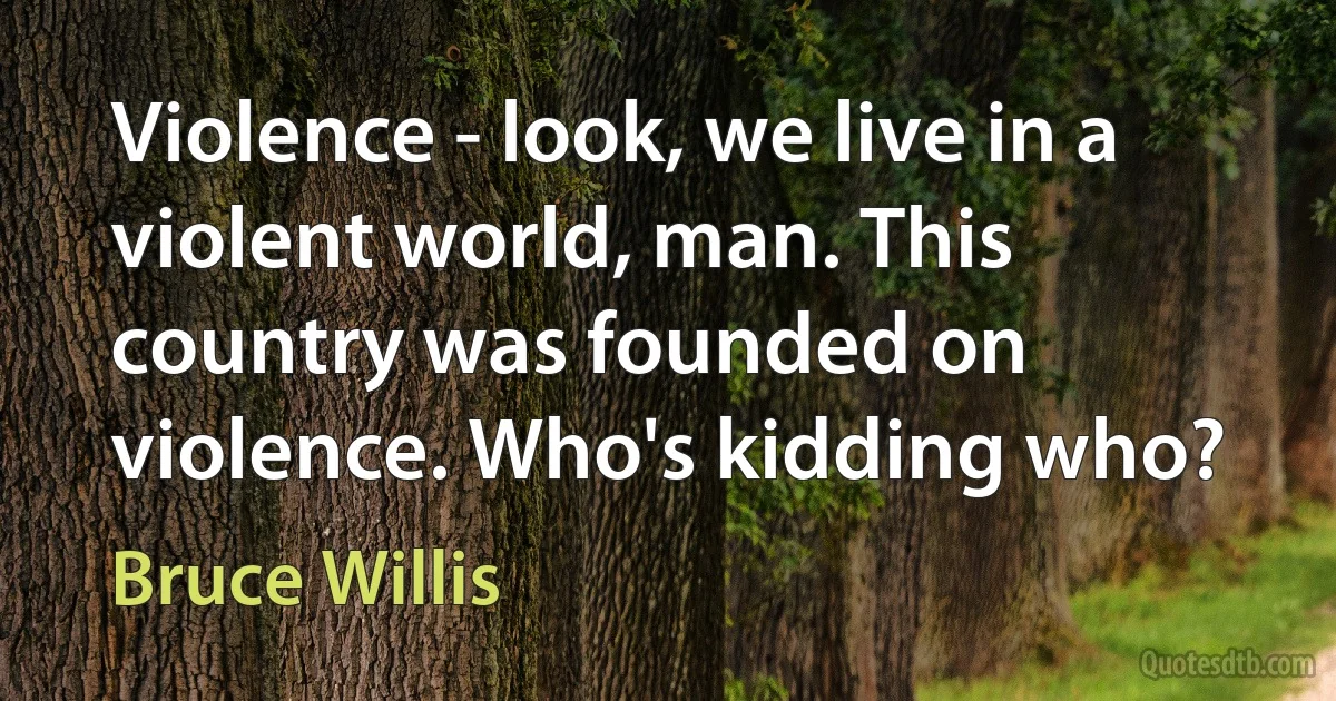 Violence - look, we live in a violent world, man. This country was founded on violence. Who's kidding who? (Bruce Willis)