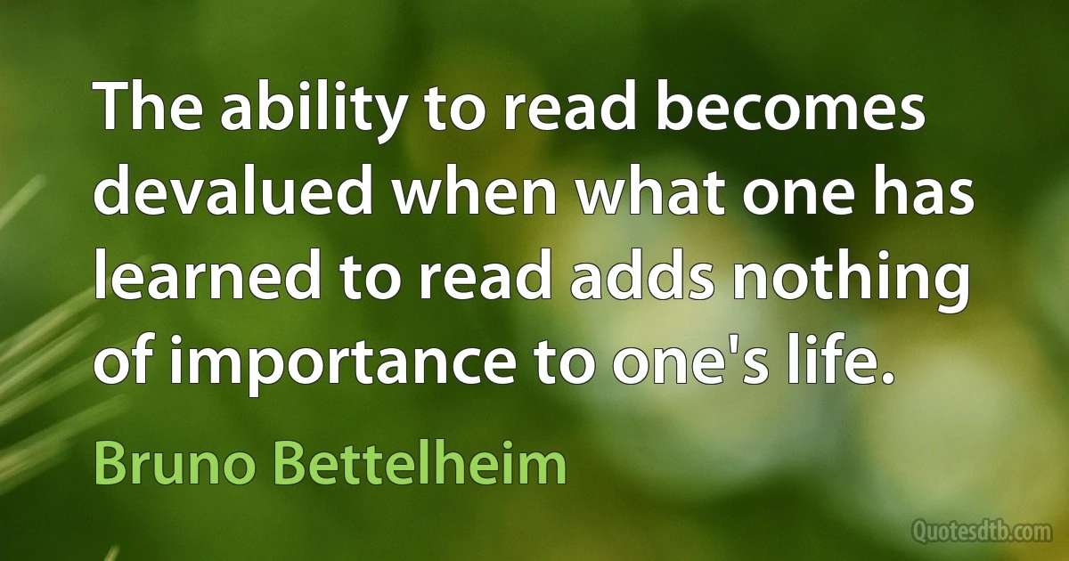 The ability to read becomes devalued when what one has learned to read adds nothing of importance to one's life. (Bruno Bettelheim)