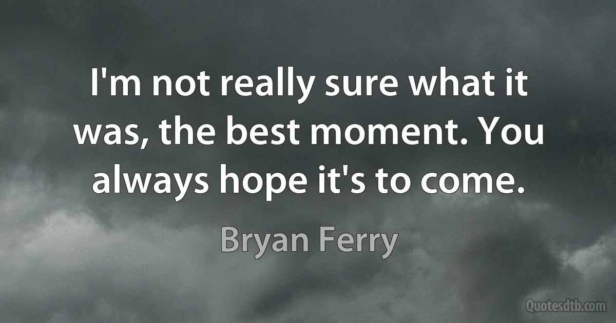 I'm not really sure what it was, the best moment. You always hope it's to come. (Bryan Ferry)