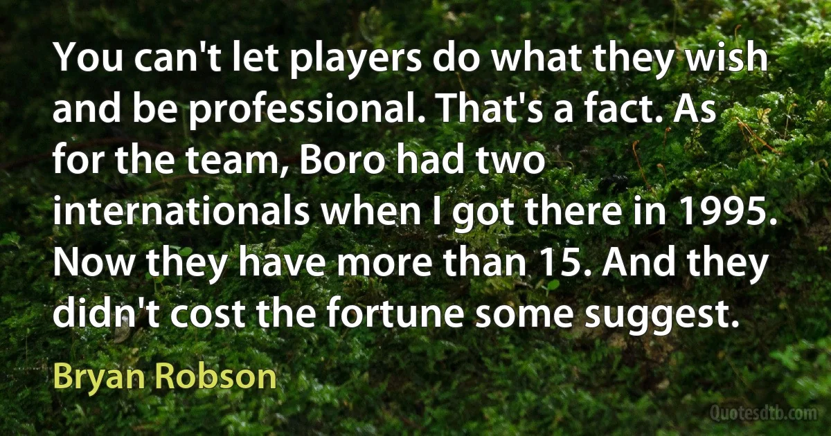 You can't let players do what they wish and be professional. That's a fact. As for the team, Boro had two internationals when I got there in 1995. Now they have more than 15. And they didn't cost the fortune some suggest. (Bryan Robson)