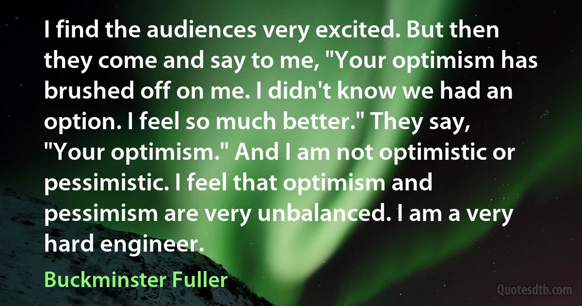 I find the audiences very excited. But then they come and say to me, "Your optimism has brushed off on me. I didn't know we had an option. I feel so much better." They say, "Your optimism." And I am not optimistic or pessimistic. I feel that optimism and pessimism are very unbalanced. I am a very hard engineer. (Buckminster Fuller)