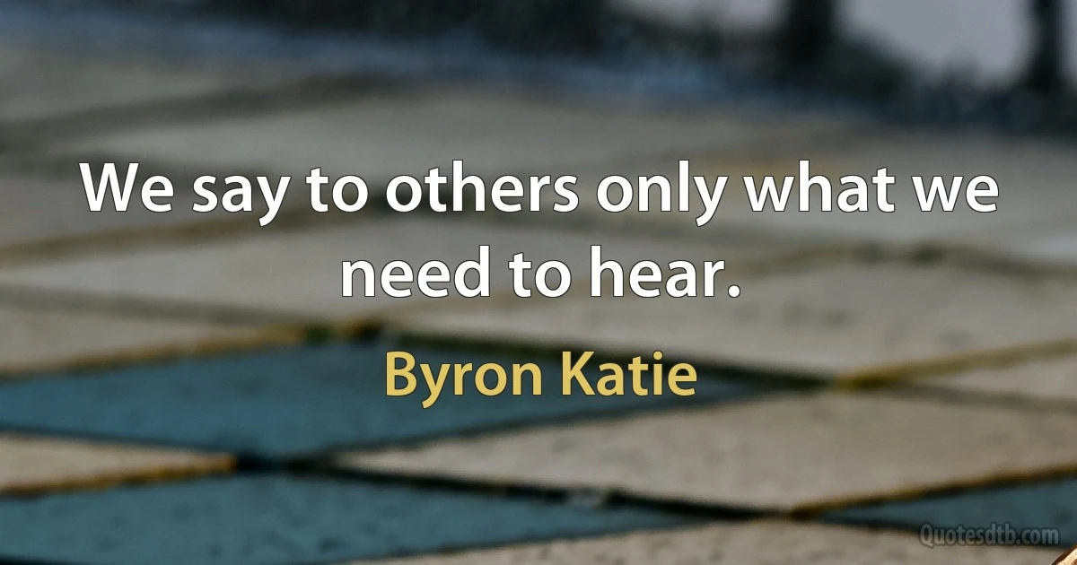 We say to others only what we need to hear. (Byron Katie)