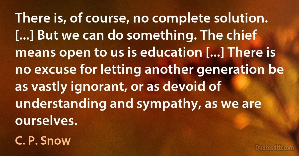 There is, of course, no complete solution. [...] But we can do something. The chief means open to us is education [...] There is no excuse for letting another generation be as vastly ignorant, or as devoid of understanding and sympathy, as we are ourselves. (C. P. Snow)