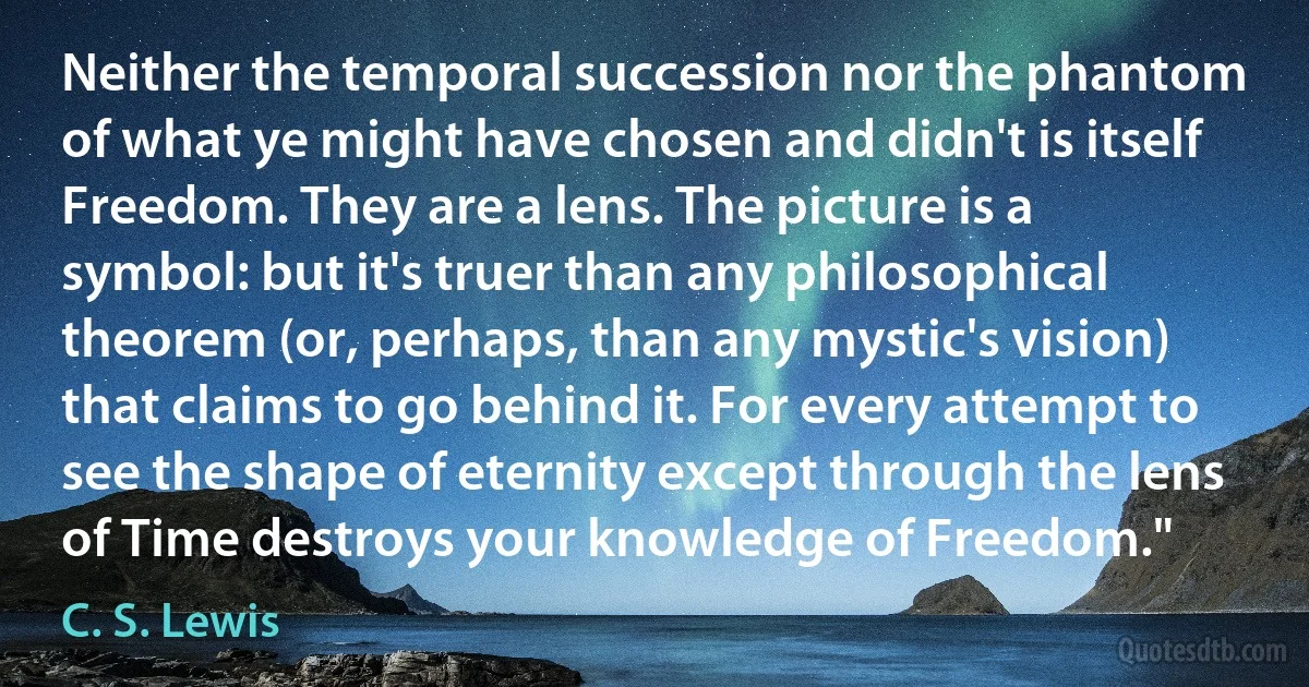 Neither the temporal succession nor the phantom of what ye might have chosen and didn't is itself Freedom. They are a lens. The picture is a symbol: but it's truer than any philosophical theorem (or, perhaps, than any mystic's vision) that claims to go behind it. For every attempt to see the shape of eternity except through the lens of Time destroys your knowledge of Freedom." (C. S. Lewis)