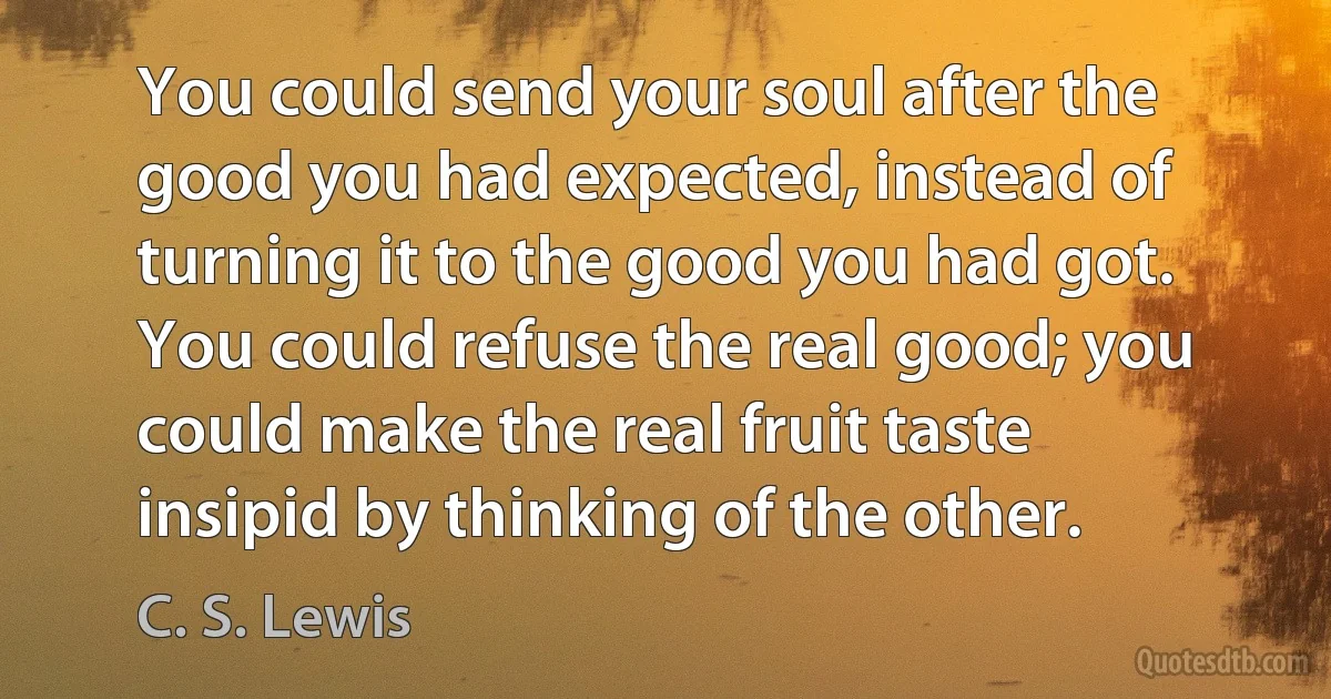 You could send your soul after the good you had expected, instead of turning it to the good you had got. You could refuse the real good; you could make the real fruit taste insipid by thinking of the other. (C. S. Lewis)