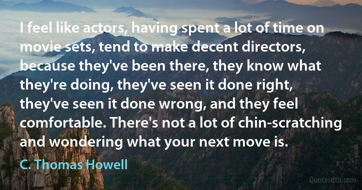 I feel like actors, having spent a lot of time on movie sets, tend to make decent directors, because they've been there, they know what they're doing, they've seen it done right, they've seen it done wrong, and they feel comfortable. There's not a lot of chin-scratching and wondering what your next move is. (C. Thomas Howell)