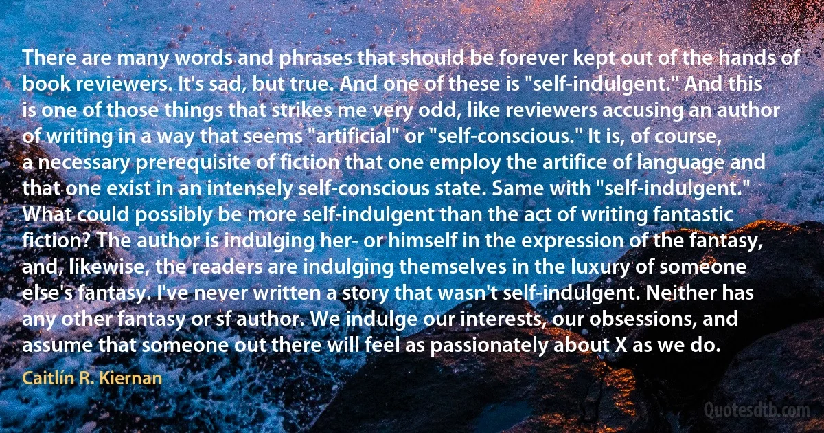 There are many words and phrases that should be forever kept out of the hands of book reviewers. It's sad, but true. And one of these is "self-indulgent." And this is one of those things that strikes me very odd, like reviewers accusing an author of writing in a way that seems "artificial" or "self-conscious." It is, of course, a necessary prerequisite of fiction that one employ the artifice of language and that one exist in an intensely self-conscious state. Same with "self-indulgent." What could possibly be more self-indulgent than the act of writing fantastic fiction? The author is indulging her- or himself in the expression of the fantasy, and, likewise, the readers are indulging themselves in the luxury of someone else's fantasy. I've never written a story that wasn't self-indulgent. Neither has any other fantasy or sf author. We indulge our interests, our obsessions, and assume that someone out there will feel as passionately about X as we do. (Caitlín R. Kiernan)