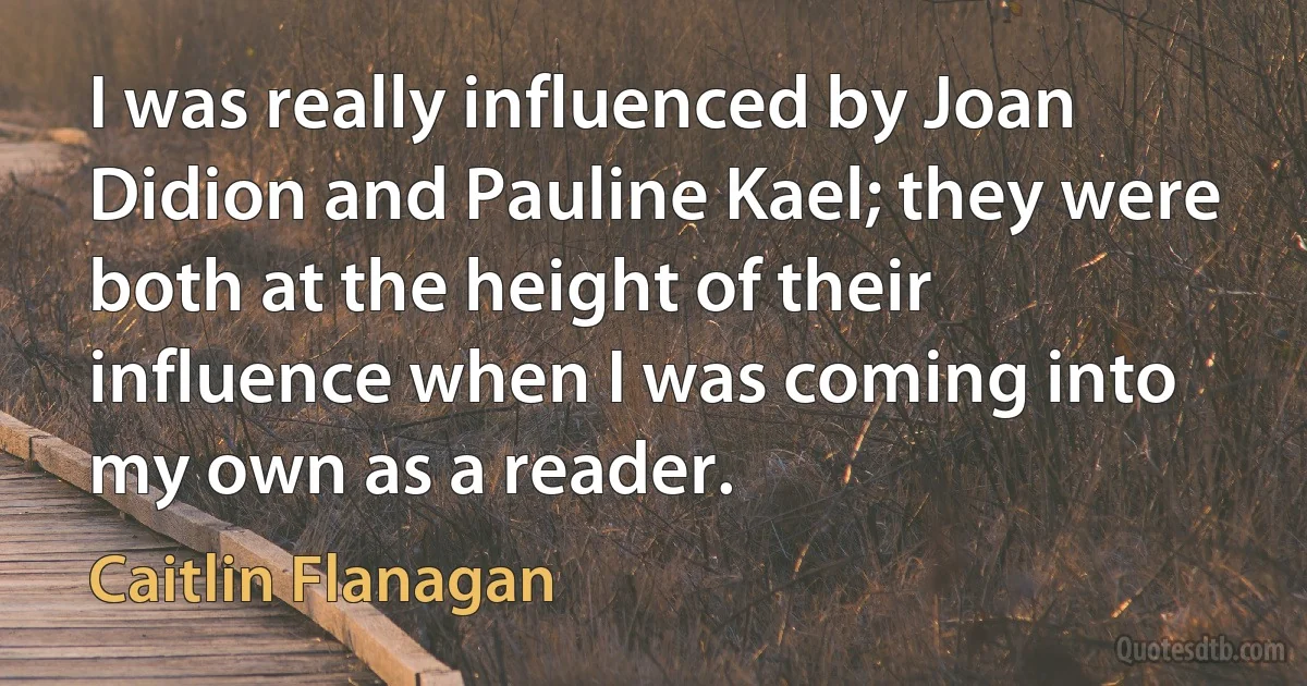 I was really influenced by Joan Didion and Pauline Kael; they were both at the height of their influence when I was coming into my own as a reader. (Caitlin Flanagan)