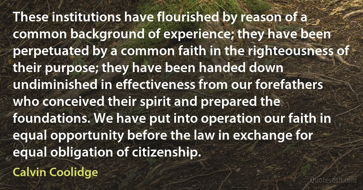 These institutions have flourished by reason of a common background of experience; they have been perpetuated by a common faith in the righteousness of their purpose; they have been handed down undiminished in effectiveness from our forefathers who conceived their spirit and prepared the foundations. We have put into operation our faith in equal opportunity before the law in exchange for equal obligation of citizenship. (Calvin Coolidge)