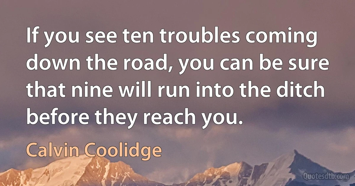 If you see ten troubles coming down the road, you can be sure that nine will run into the ditch before they reach you. (Calvin Coolidge)