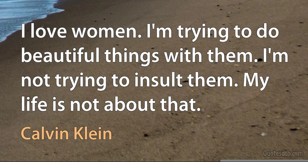 I love women. I'm trying to do beautiful things with them. I'm not trying to insult them. My life is not about that. (Calvin Klein)