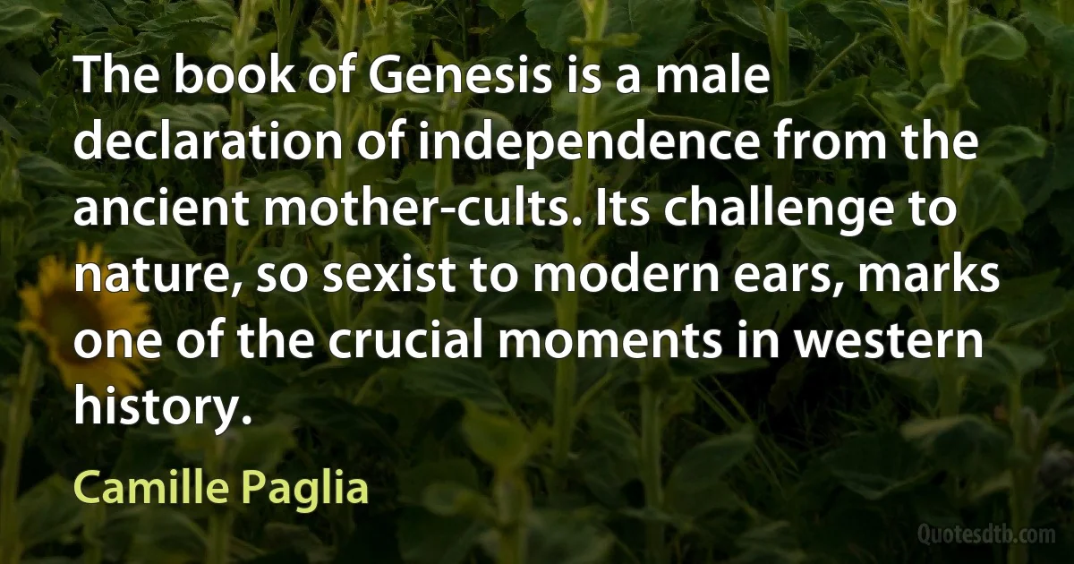 The book of Genesis is a male declaration of independence from the ancient mother-cults. Its challenge to nature, so sexist to modern ears, marks one of the crucial moments in western history. (Camille Paglia)