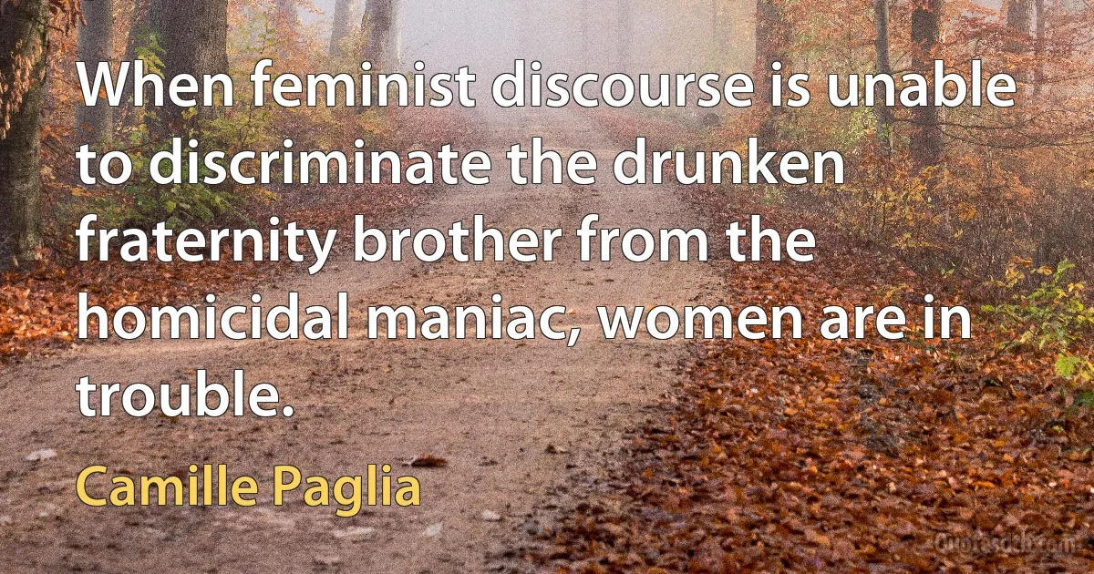 When feminist discourse is unable to discriminate the drunken fraternity brother from the homicidal maniac, women are in trouble. (Camille Paglia)