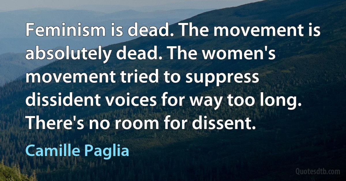 Feminism is dead. The movement is absolutely dead. The women's movement tried to suppress dissident voices for way too long. There's no room for dissent. (Camille Paglia)