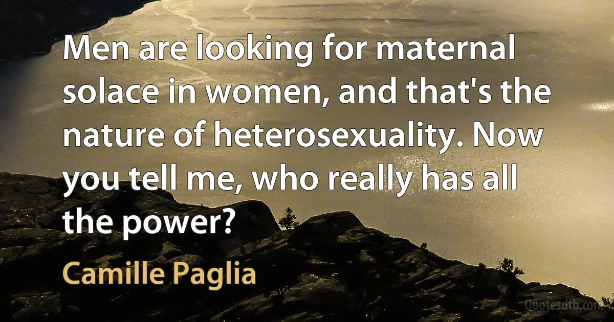 Men are looking for maternal solace in women, and that's the nature of heterosexuality. Now you tell me, who really has all the power? (Camille Paglia)