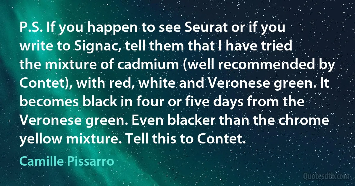 P.S. If you happen to see Seurat or if you write to Signac, tell them that I have tried the mixture of cadmium (well recommended by Contet), with red, white and Veronese green. It becomes black in four or five days from the Veronese green. Even blacker than the chrome yellow mixture. Tell this to Contet. (Camille Pissarro)