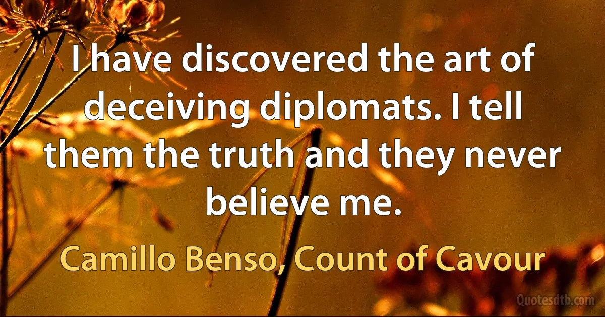 I have discovered the art of deceiving diplomats. I tell them the truth and they never believe me. (Camillo Benso, Count of Cavour)