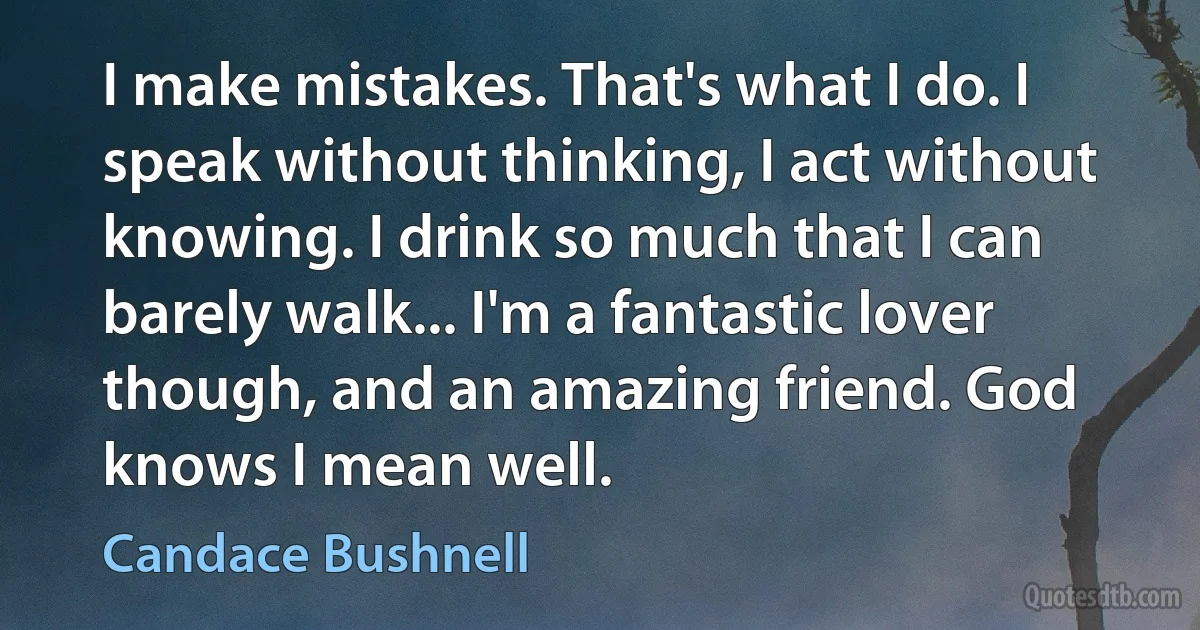 I make mistakes. That's what I do. I
speak without thinking, I act without
knowing. I drink so much that I can
barely walk... I'm a fantastic lover
though, and an amazing friend. God
knows I mean well. (Candace Bushnell)