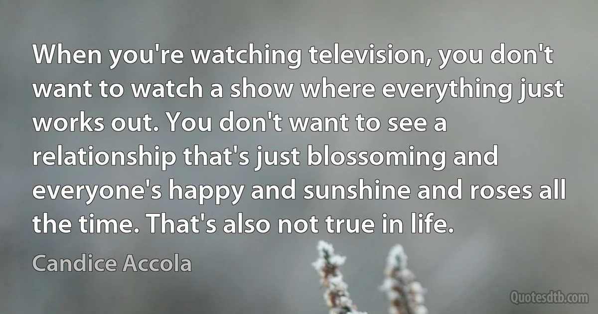 When you're watching television, you don't want to watch a show where everything just works out. You don't want to see a relationship that's just blossoming and everyone's happy and sunshine and roses all the time. That's also not true in life. (Candice Accola)