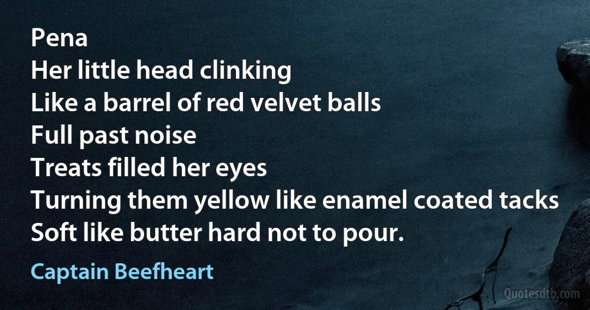 Pena
Her little head clinking
Like a barrel of red velvet balls
Full past noise
Treats filled her eyes
Turning them yellow like enamel coated tacks
Soft like butter hard not to pour. (Captain Beefheart)