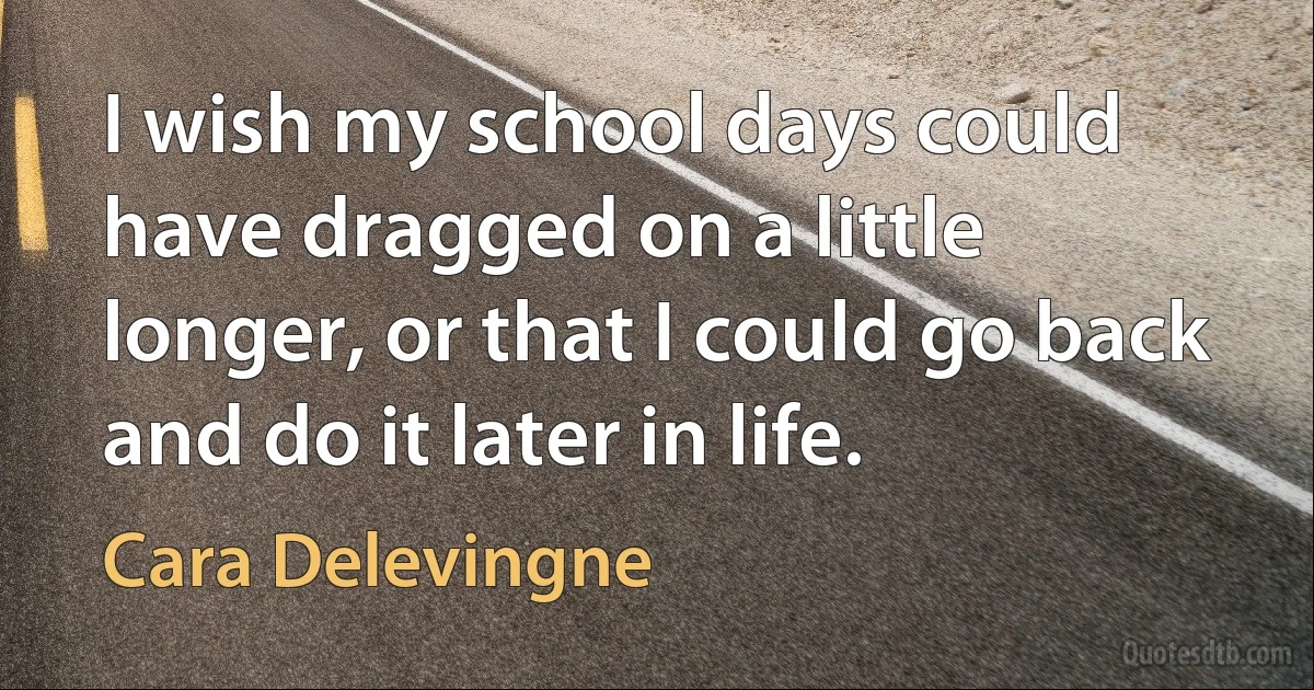 I wish my school days could have dragged on a little longer, or that I could go back and do it later in life. (Cara Delevingne)