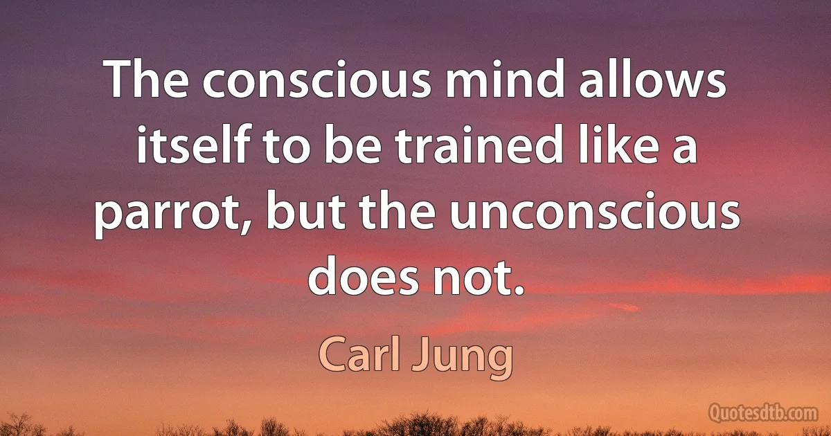 The conscious mind allows itself to be trained like a parrot, but the unconscious does not. (Carl Jung)