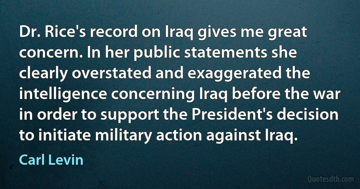 Dr. Rice's record on Iraq gives me great concern. In her public statements she clearly overstated and exaggerated the intelligence concerning Iraq before the war in order to support the President's decision to initiate military action against Iraq. (Carl Levin)