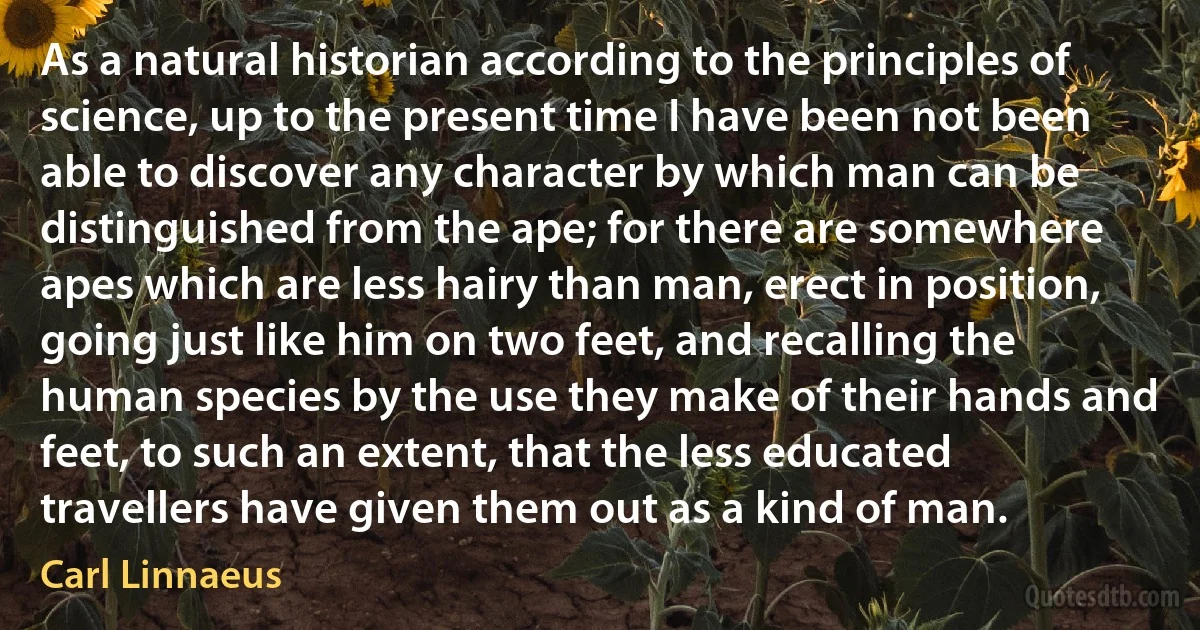 As a natural historian according to the principles of science, up to the present time I have been not been able to discover any character by which man can be distinguished from the ape; for there are somewhere apes which are less hairy than man, erect in position, going just like him on two feet, and recalling the human species by the use they make of their hands and feet, to such an extent, that the less educated travellers have given them out as a kind of man. (Carl Linnaeus)