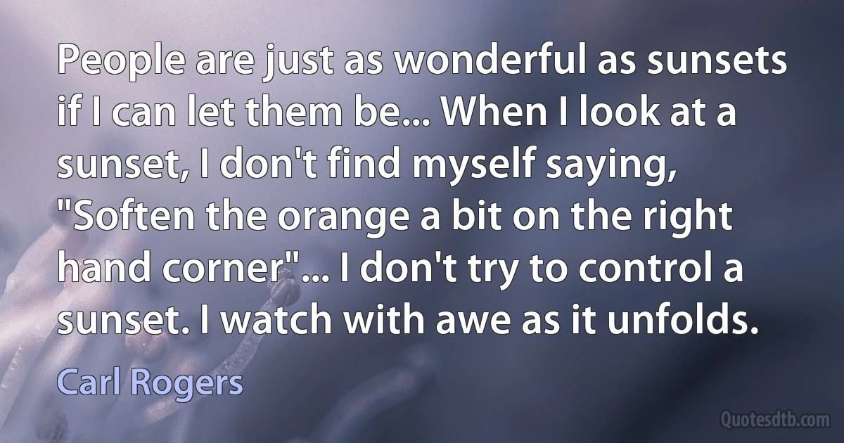 People are just as wonderful as sunsets if I can let them be... When I look at a sunset, I don't find myself saying, "Soften the orange a bit on the right hand corner"... I don't try to control a sunset. I watch with awe as it unfolds. (Carl Rogers)