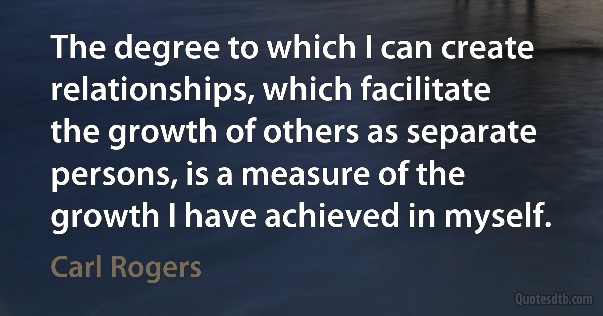 The degree to which I can create relationships, which facilitate the growth of others as separate persons, is a measure of the growth I have achieved in myself. (Carl Rogers)