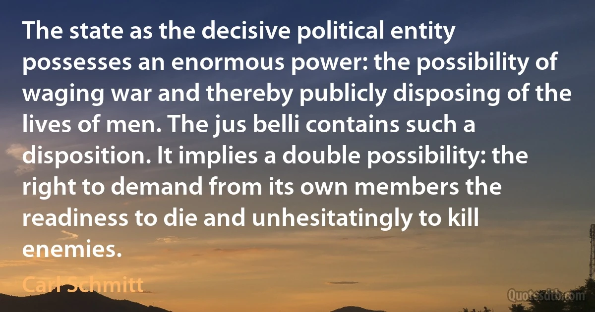 The state as the decisive political entity possesses an enormous power: the possibility of waging war and thereby publicly disposing of the lives of men. The jus belli contains such a disposition. It implies a double possibility: the right to demand from its own members the readiness to die and unhesitatingly to kill enemies. (Carl Schmitt)