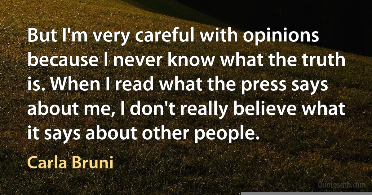 But I'm very careful with opinions because I never know what the truth is. When I read what the press says about me, I don't really believe what it says about other people. (Carla Bruni)