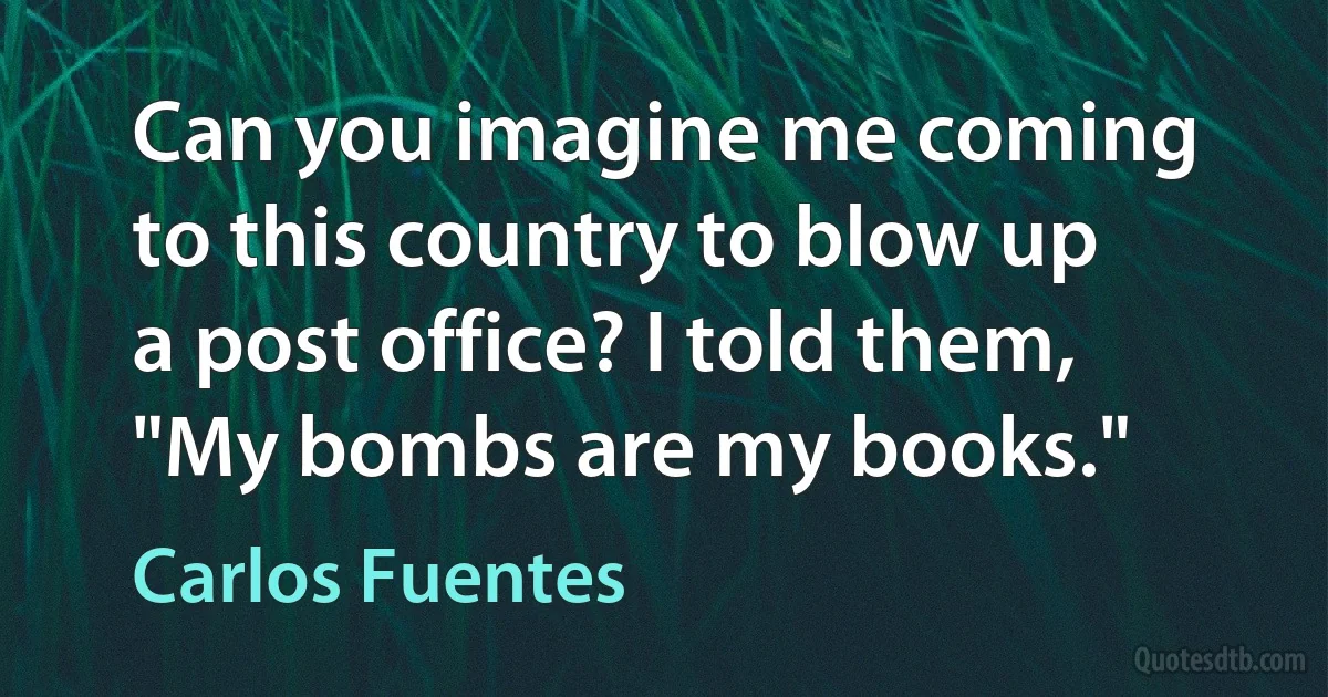 Can you imagine me coming to this country to blow up a post office? I told them, "My bombs are my books." (Carlos Fuentes)