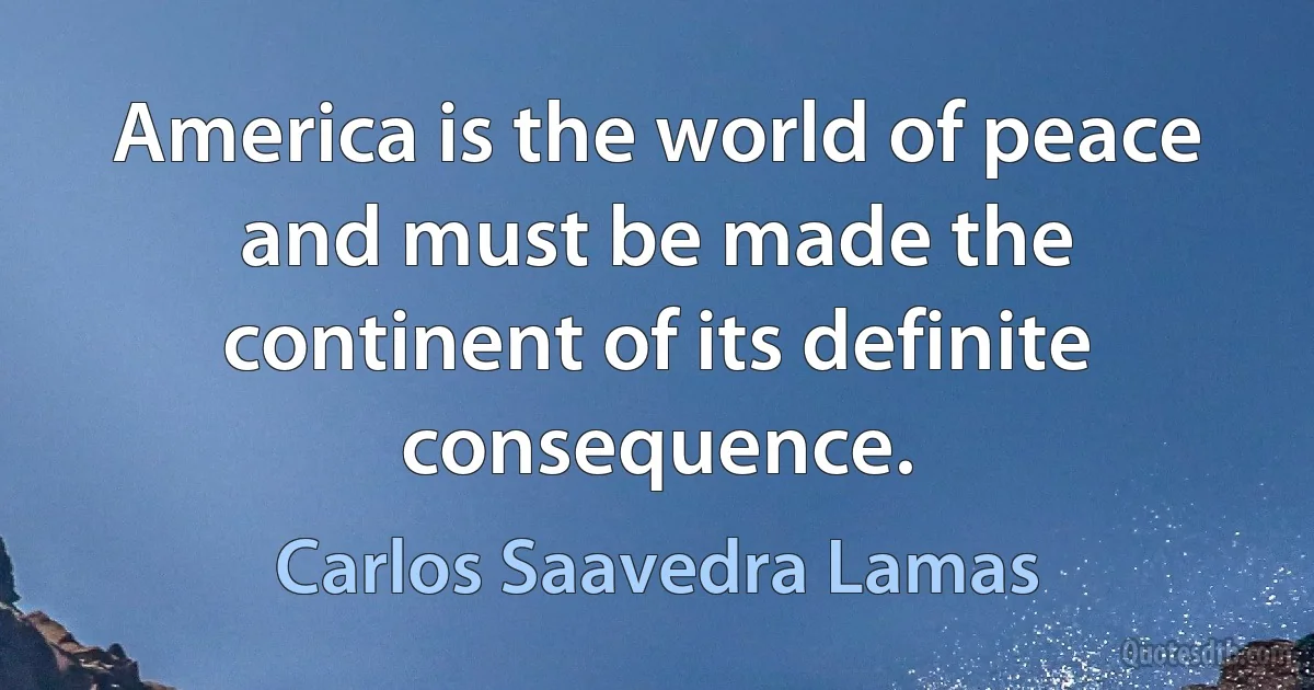 America is the world of peace and must be made the continent of its definite consequence. (Carlos Saavedra Lamas)