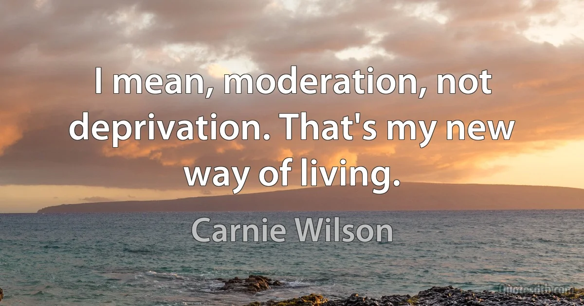 I mean, moderation, not deprivation. That's my new way of living. (Carnie Wilson)