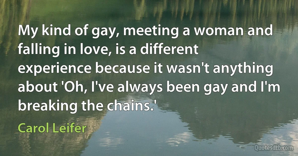 My kind of gay, meeting a woman and falling in love, is a different experience because it wasn't anything about 'Oh, I've always been gay and I'm breaking the chains.' (Carol Leifer)