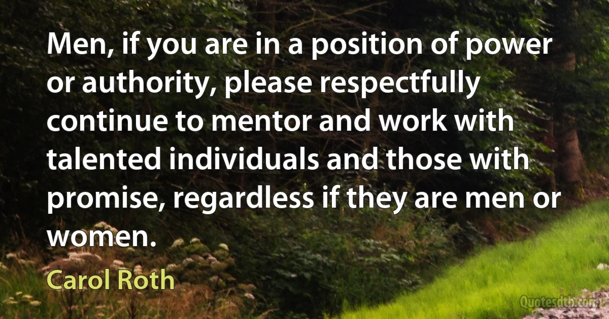 Men, if you are in a position of power or authority, please respectfully continue to mentor and work with talented individuals and those with promise, regardless if they are men or women. (Carol Roth)